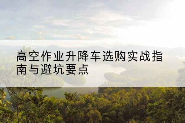 华州升降车怎么选-高空作业升降车选购实战指南与避坑要点