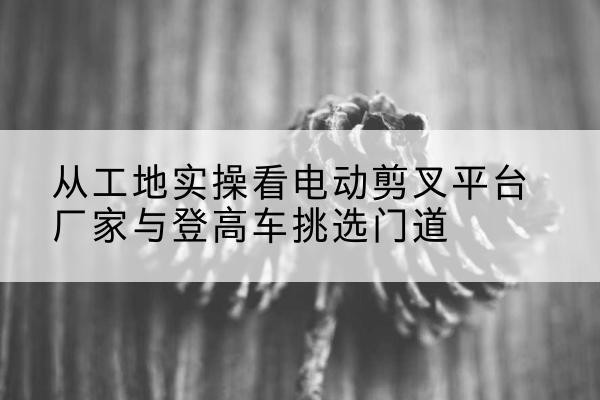 华州电动剪叉升降平台厂家-从工地实操看电动剪叉平台厂家与登高车挑选门道