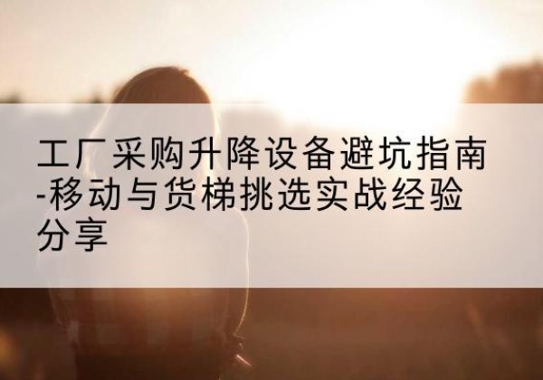 华州移动式升降机怎么选-工厂采购升降设备避坑指南-移动与货梯挑选实战经验分享