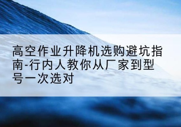 华州升降平台厂家-高空作业升降机选购避坑指南-行内人教你从厂家到型号一次选对