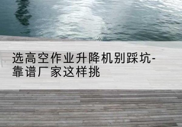 华州剪叉式升降机厂家-选高空作业升降机别踩坑-靠谱厂家这样挑