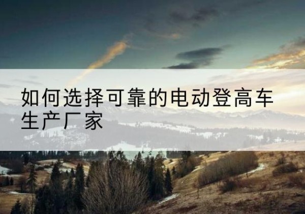 华州电动登高车厂家-如何选择可靠的电动登高车生产厂家