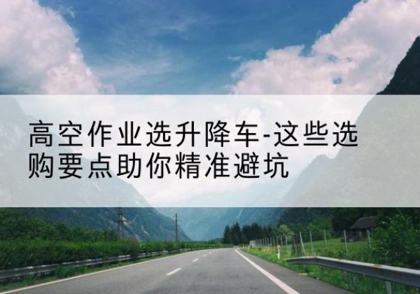 华州升降车厂家-高空作业选升降车-这些选购要点助你*避坑