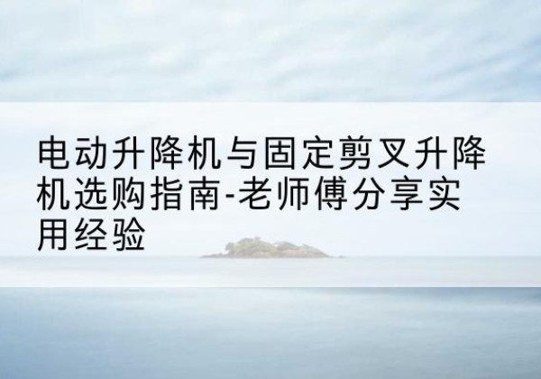华州电动升降机怎么选-电动升降机与固定剪叉升降机选购指南-老师傅分享实用经验