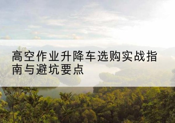 华州升降车怎么选-高空作业升降车选购实战指南与避坑要点