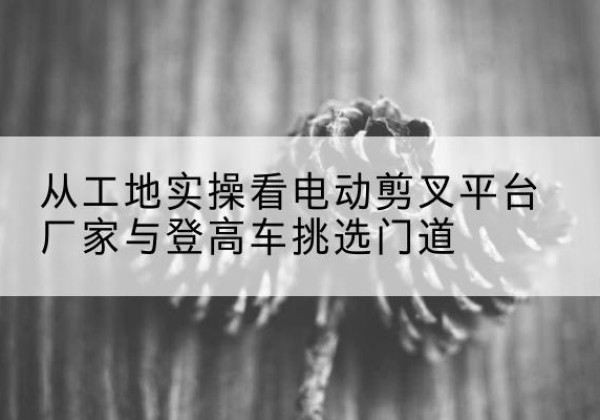 华州电动剪叉升降平台厂家-从工地实操看电动剪叉平台厂家与登高车挑选门道