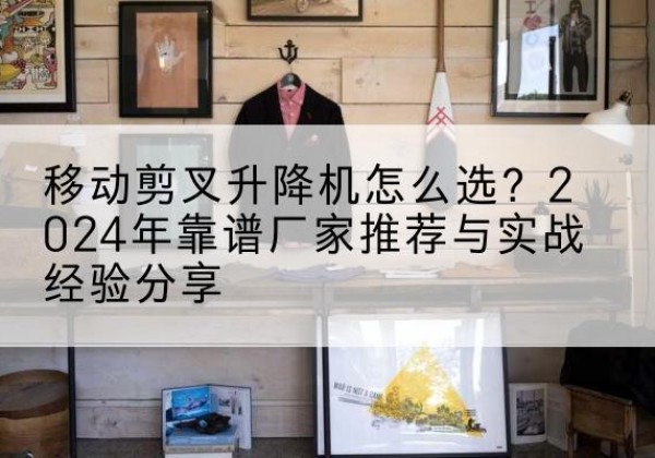 华州升降平台厂家推荐-移动剪叉升降机怎么选？2024年靠谱厂家推荐与实战经验分享