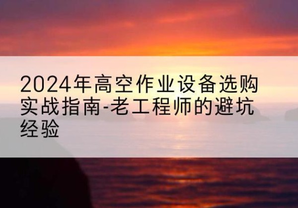 华州高空作业升降机厂家推荐-2024年高空作业设备选购实战指南-老工程师的避坑经验